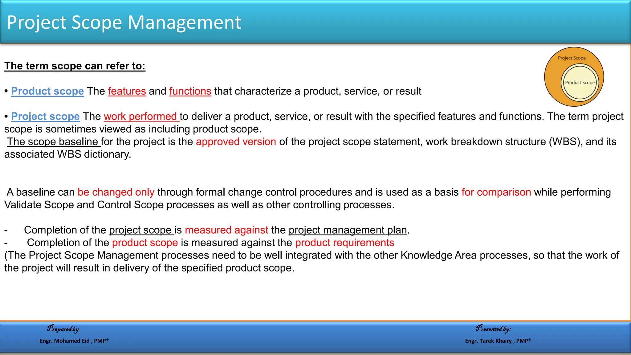 The term scope can refer to:
• Product scope The features and functions that characterize a product, service, or result
• Project scope The work performed to deliver a product, service, or result with the specified features and functions. The term project
scope is sometimes viewed as including product scope.
The scope baseline for the project is the approved version of the project scope statement, work breakdown structure (WBS), and its
associated WBS dictionary.
A baseline can be changed only through formal change control procedures and is used as a basis for comparison while performing
Validate Scope and Control Scope processes as well as other controlling processes.
- Completion of the project scope is measured against the project management plan.
- Completion of the product scope is measured against the product requirements
(The Project Scope Management processes need to be well integrated with the other Knowledge Area processes, so that the work of
the project will result in delivery of the specified product scope.
Project Scope Management
Preparedby Presentedby:
Engr. Mohamed Eid , PMP® Engr. Tarek Khairy , PMP®
 