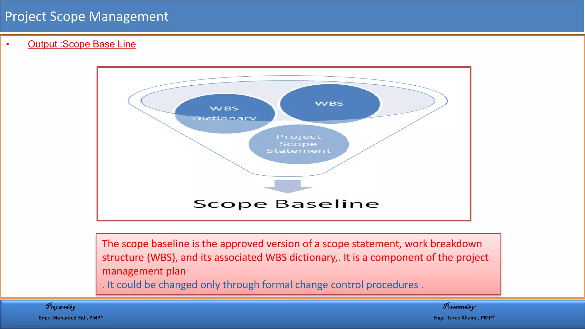 • Output :Scope Base Line
The scope baseline is the approved version of a scope statement, work breakdown
structure (WBS), and its associated WBS dictionary,. It is a component of the project
management plan
. It could be changed only through formal change control procedures .
Project Scope Management
Preparedby Presentedby:
Engr. Mohamed Eid , PMP® Engr. Tarek Khairy , PMP®
 