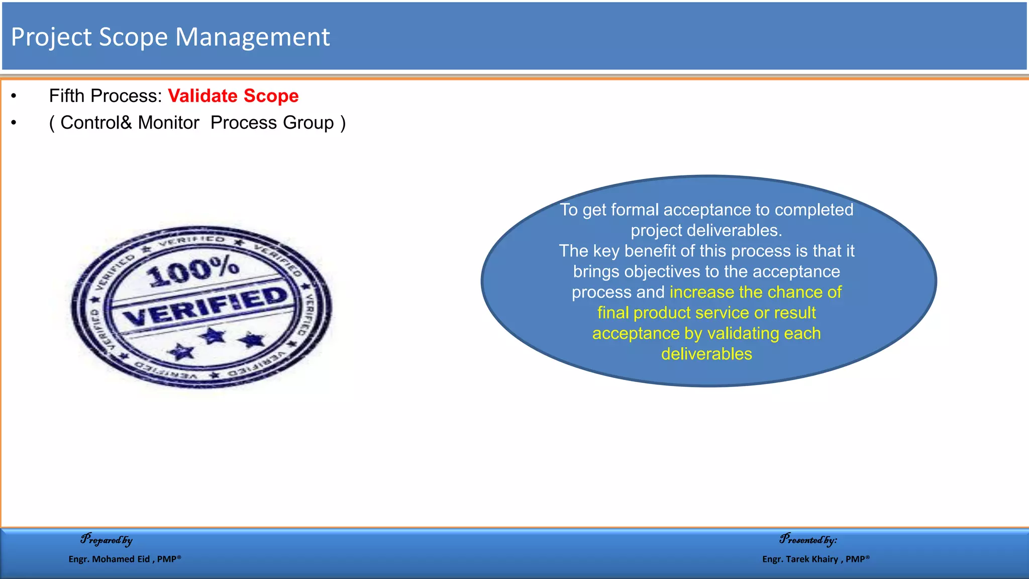 • Fifth Process: Validate Scope
• ( Control& Monitor Process Group )
To get formal acceptance to completed
project deliverables.
The key benefit of this process is that it
brings objectives to the acceptance
process and increase the chance of
final product service or result
acceptance by validating each
deliverables
Project Scope Management
Preparedby Presentedby:
Engr. Mohamed Eid , PMP® Engr. Tarek Khairy , PMP®
 