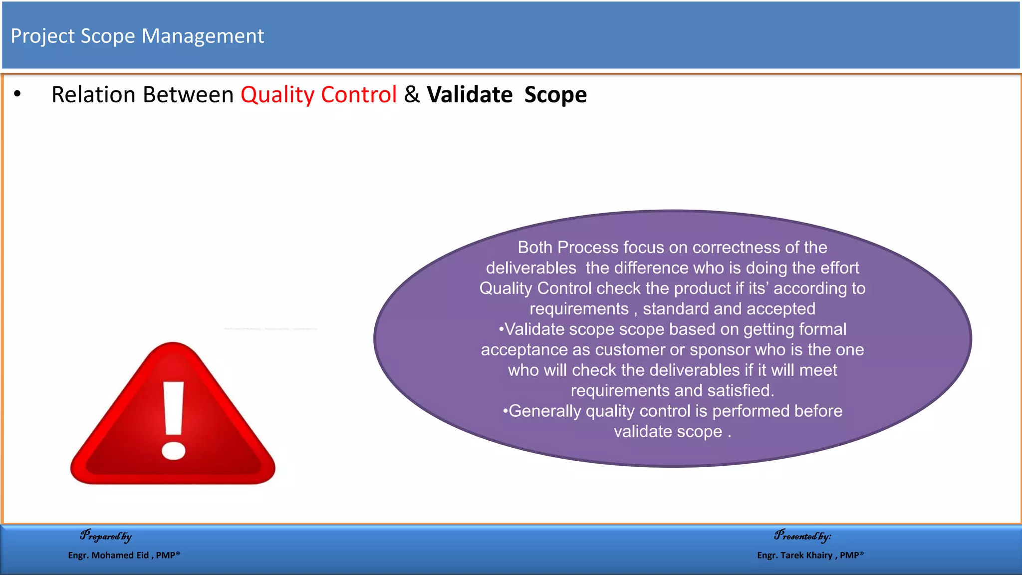 • Relation Between Quality Control & Validate Scope
Both Process focus on correctness of the
deliverables the difference who is doing the effort
Quality Control check the product if its’ according to
requirements , standard and accepted
•Validate scope scope based on getting formal
acceptance as customer or sponsor who is the one
who will check the deliverables if it will meet
requirements and satisfied.
•Generally quality control is performed before
validate scope .
Project Scope Management
Preparedby Presentedby:
Engr. Mohamed Eid , PMP® Engr. Tarek Khairy , PMP®
 