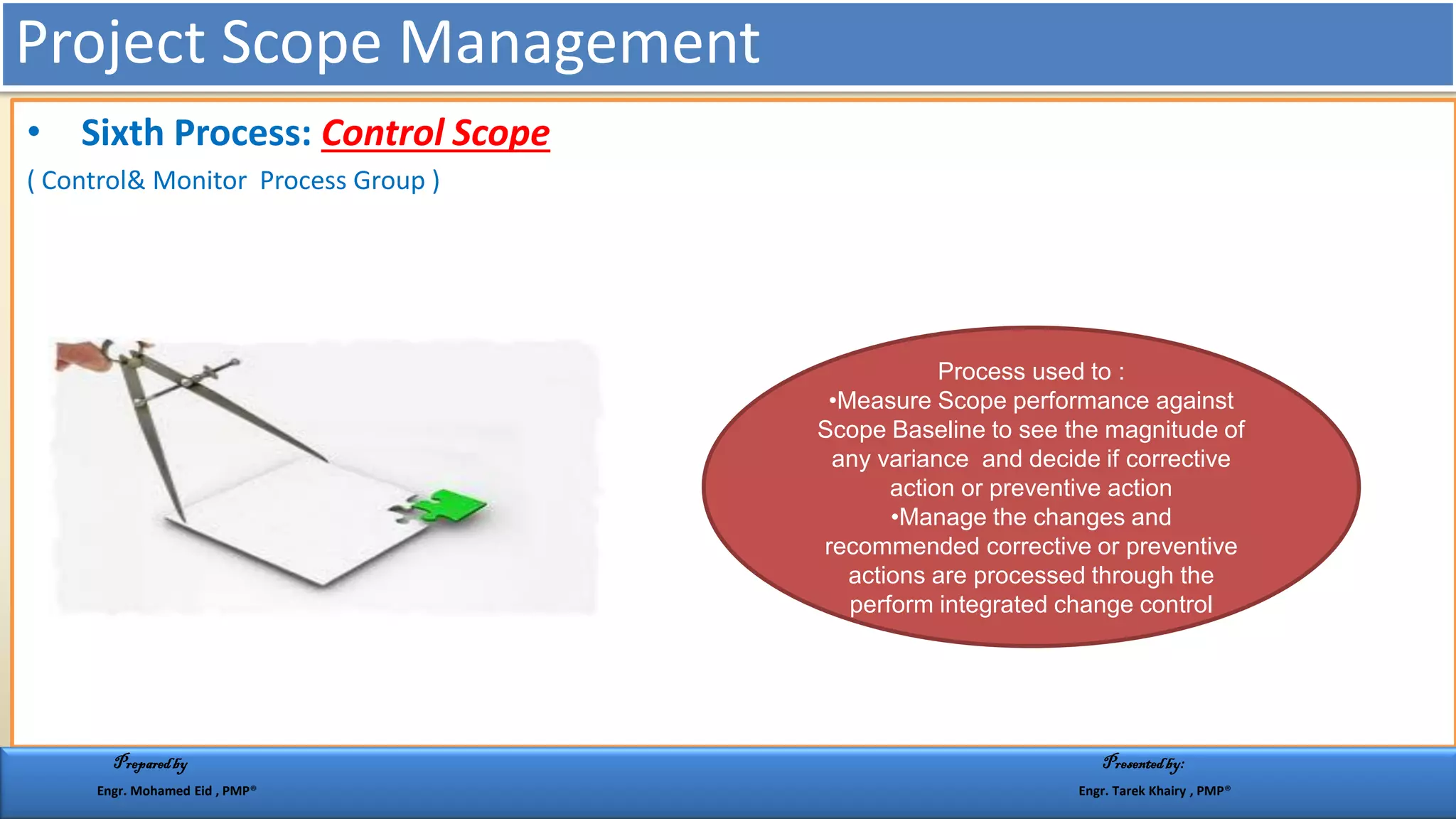 • Sixth Process: Control Scope
( Control& Monitor Process Group )
Process used to :
•Measure Scope performance against
Scope Baseline to see the magnitude of
any variance and decide if corrective
action or preventive action
•Manage the changes and
recommended corrective or preventive
actions are processed through the
perform integrated change control
Project Scope Management
Preparedby Presentedby:
Engr. Mohamed Eid , PMP® Engr. Tarek Khairy , PMP®
 
