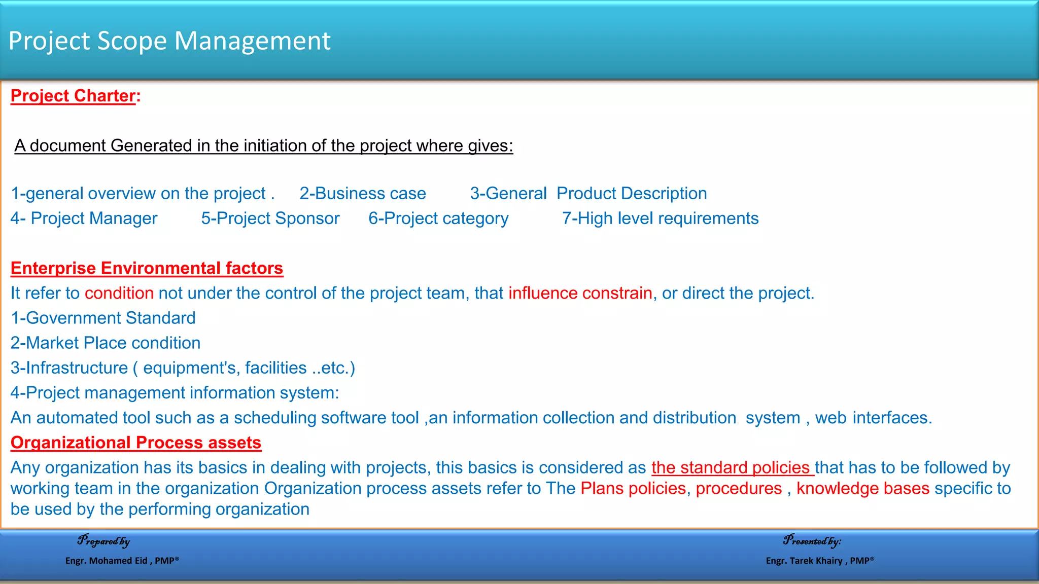 Project Charter:
A document Generated in the initiation of the project where gives:
1-general overview on the project . 2-Business case 3-General Product Description
4- Project Manager 5-Project Sponsor 6-Project category 7-High level requirements
Enterprise Environmental factors
It refer to condition not under the control of the project team, that influence constrain, or direct the project.
1-Government Standard
2-Market Place condition
3-Infrastructure ( equipment's, facilities ..etc.)
4-Project management information system:
An automated tool such as a scheduling software tool ,an information collection and distribution system , web interfaces.
Organizational Process assets
Any organization has its basics in dealing with projects, this basics is considered as the standard policies that has to be followed by
working team in the organization Organization process assets refer to The Plans policies, procedures , knowledge bases specific to
be used by the performing organization
Project Scope Management
Preparedby Presentedby:
Engr. Mohamed Eid , PMP® Engr. Tarek Khairy , PMP®
 