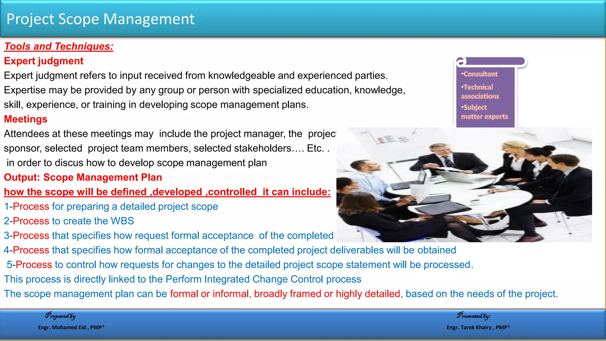 Tools and Techniques:
Expert judgment
Expert judgment refers to input received from knowledgeable and experienced parties.
Expertise may be provided by any group or person with specialized education, knowledge,
skill, experience, or training in developing scope management plans.
Meetings
Attendees at these meetings may include the project manager, the project
sponsor, selected project team members, selected stakeholders…. Etc. .
in order to discus how to develop scope management plan
Output: Scope Management Plan
how the scope will be defined ,developed ,controlled it can include:
1-Process for preparing a detailed project scope
2-Process to create the WBS
3-Process that specifies how request formal acceptance of the completed project deliverables
4-Process that specifies how formal acceptance of the completed project deliverables will be obtained
5-Process to control how requests for changes to the detailed project scope statement will be processed.
This process is directly linked to the Perform Integrated Change Control process
The scope management plan can be formal or informal, broadly framed or highly detailed, based on the needs of the project.
Project Scope Management
Preparedby Presentedby:
Engr. Mohamed Eid , PMP® Engr. Tarek Khairy , PMP®
 