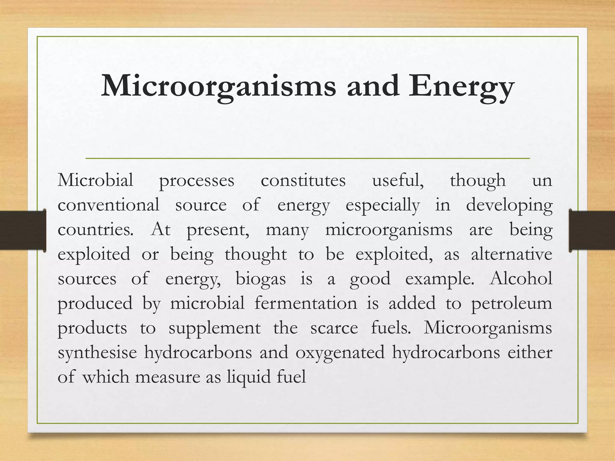 Microorganisms and Energy
Microbial processes constitutes useful, though un
conventional source of energy especially in developing
countries. At present, many microorganisms are being
exploited or being thought to be exploited, as alternative
sources of energy, biogas is a good example. Alcohol
produced by microbial fermentation is added to petroleum
products to supplement the scarce fuels. Microorganisms
synthesise hydrocarbons and oxygenated hydrocarbons either
of which measure as liquid fuel
 
