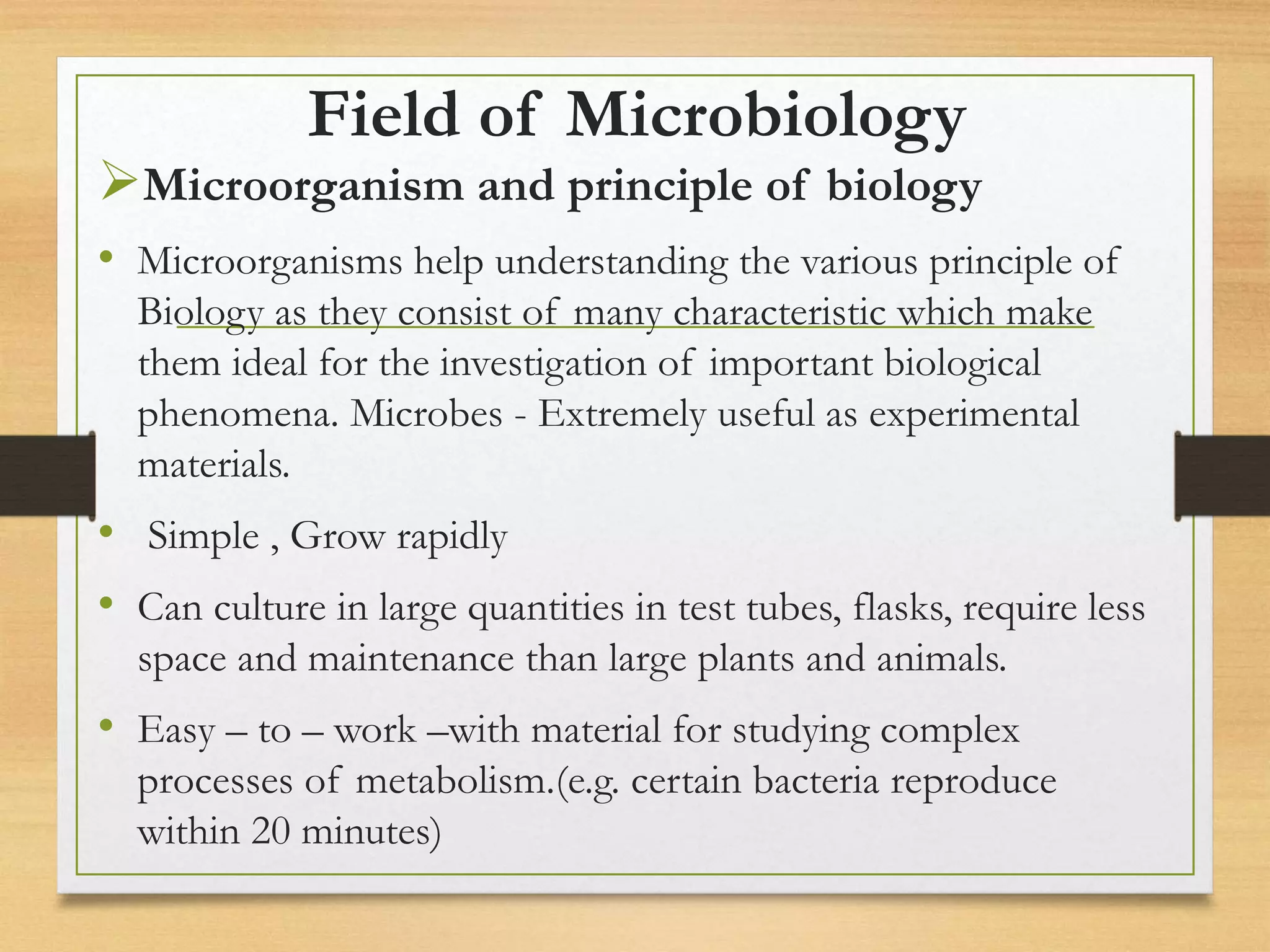 Field of Microbiology
Microorganism and principle of biology
• Microorganisms help understanding the various principle of
Biology as they consist of many characteristic which make
them ideal for the investigation of important biological
phenomena. Microbes - Extremely useful as experimental
materials.
• Simple , Grow rapidly
• Can culture in large quantities in test tubes, flasks, require less
space and maintenance than large plants and animals.
• Easy – to – work –with material for studying complex
processes of metabolism.(e.g. certain bacteria reproduce
within 20 minutes)
 