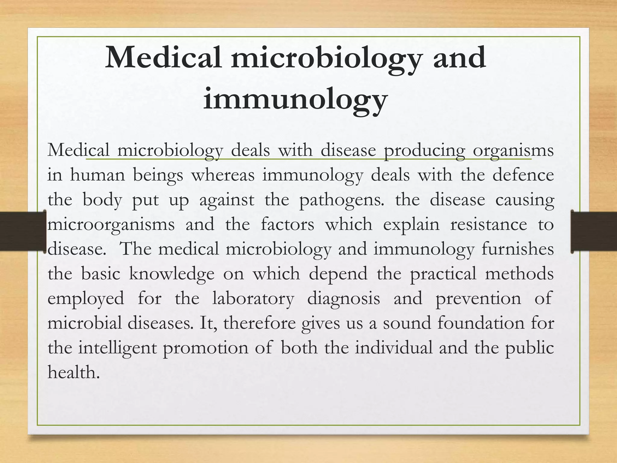 Medical microbiology and
immunology
Medical microbiology deals with disease producing organisms
in human beings whereas immunology deals with the defence
the body put up against the pathogens. the disease causing
microorganisms and the factors which explain resistance to
disease. The medical microbiology and immunology furnishes
the basic knowledge on which depend the practical methods
employed for the laboratory diagnosis and prevention of
microbial diseases. It, therefore gives us a sound foundation for
the intelligent promotion of both the individual and the public
health.
 
