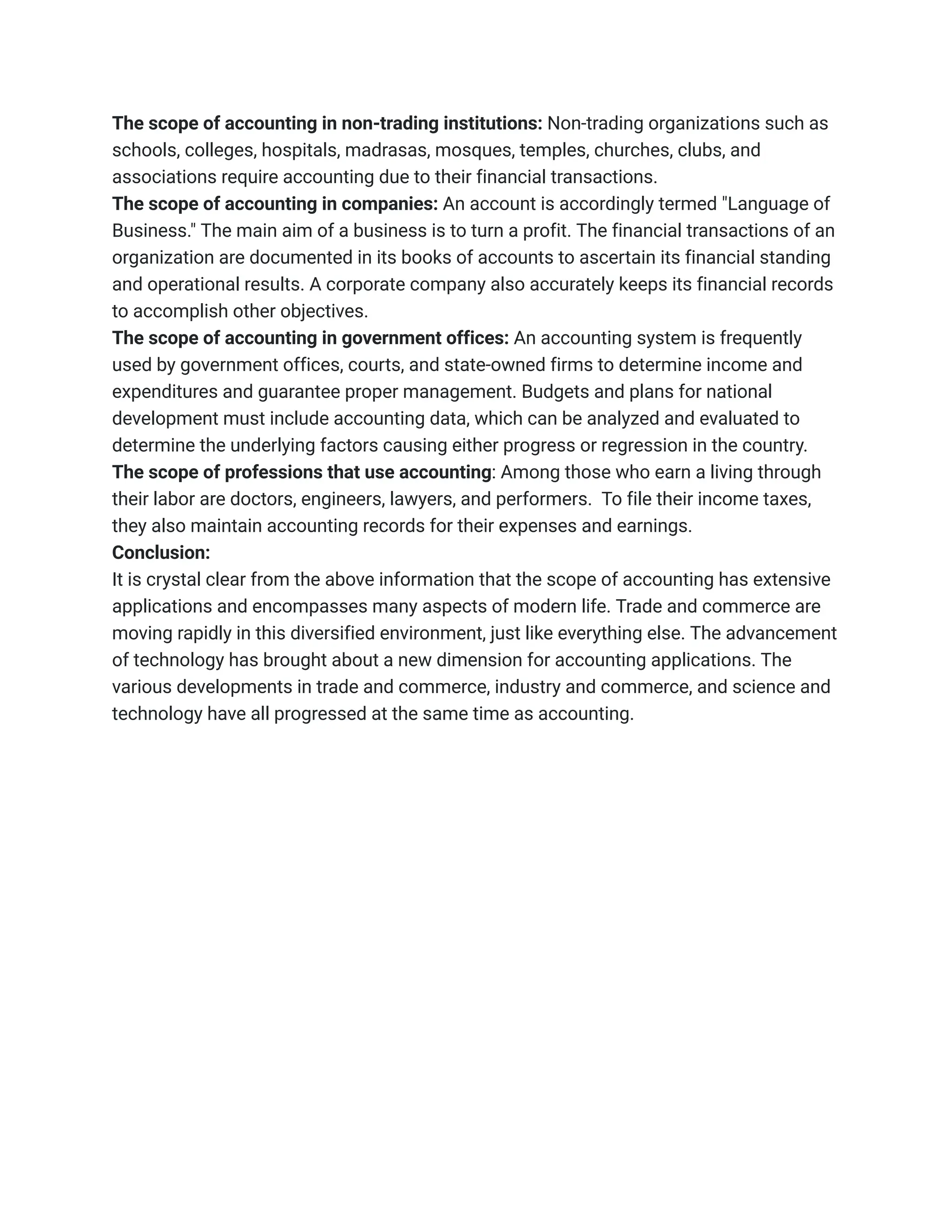 The scope of accounting in non-trading institutions: Non-trading organizations such as
schools, colleges, hospitals, madrasas, mosques, temples, churches, clubs, and
associations require accounting due to their financial transactions.
The scope of accounting in companies: An account is accordingly termed "Language of
Business." The main aim of a business is to turn a profit. The financial transactions of an
organization are documented in its books of accounts to ascertain its financial standing
and operational results. A corporate company also accurately keeps its financial records
to accomplish other objectives.
The scope of accounting in government offices: An accounting system is frequently
used by government offices, courts, and state-owned firms to determine income and
expenditures and guarantee proper management. Budgets and plans for national
development must include accounting data, which can be analyzed and evaluated to
determine the underlying factors causing either progress or regression in the country.
The scope of professions that use accounting: Among those who earn a living through
their labor are doctors, engineers, lawyers, and performers. To file their income taxes,
they also maintain accounting records for their expenses and earnings.
Conclusion:
It is crystal clear from the above information that the scope of accounting has extensive
applications and encompasses many aspects of modern life. Trade and commerce are
moving rapidly in this diversified environment, just like everything else. The advancement
of technology has brought about a new dimension for accounting applications. The
various developments in trade and commerce, industry and commerce, and science and
technology have all progressed at the same time as accounting.
 
