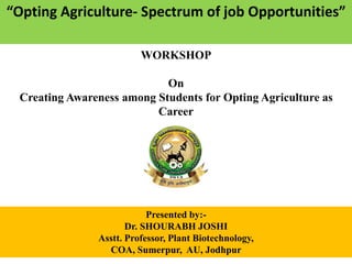 “Opting Agriculture- Spectrum of job Opportunities”
1
WORKSHOP
On
Creating Awareness among Students for Opting Agriculture as
Career
Presented by:-
Dr. SHOURABH JOSHI
Asstt. Professor, Plant Biotechnology,
COA, Sumerpur, AU, Jodhpur
 