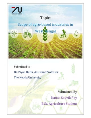TNU2018032100188
Topic:
Scope of agro-based industries in
West Bengal
Submitted to
Dr. Piyali Dutta, Assistant Professor
The Neotia University
Submitted By
Name: Souvik Roy
B.Sc. Agriculture Student
 