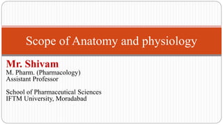 Scope of Anatomy and physiology
Mr. Shivam
M. Pharm. (Pharmacology)
Assistant Professor
School of Pharmaceutical Sciences
IFTM University, Moradabad
 