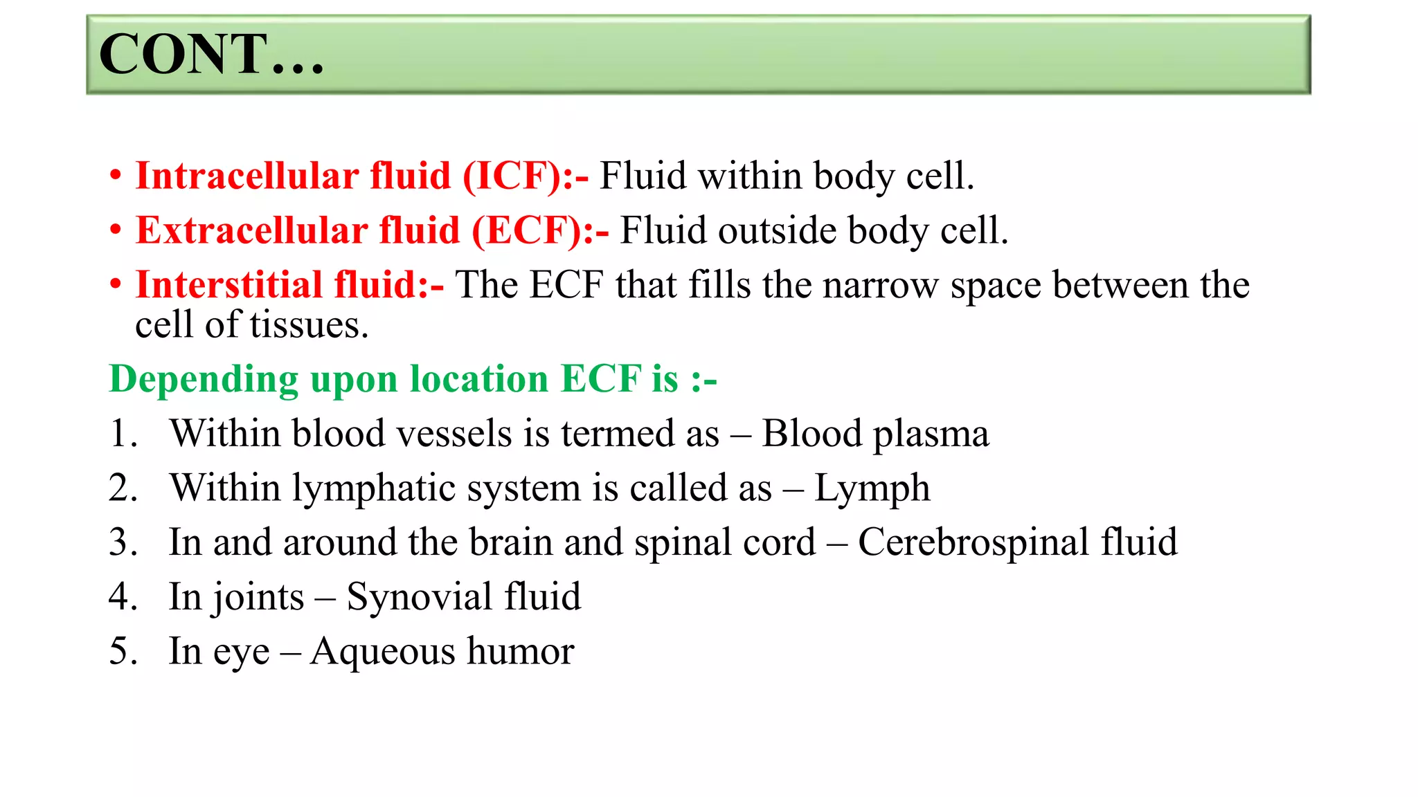 CONT…
• Intracellular fluid (ICF):- Fluid within body cell.
• Extracellular fluid (ECF):- Fluid outside body cell.
• Interstitial fluid:- The ECF that fills the narrow space between the
cell of tissues.
Depending upon location ECF is :-
1. Within blood vessels is termed as – Blood plasma
2. Within lymphatic system is called as – Lymph
3. In and around the brain and spinal cord – Cerebrospinal fluid
4. In joints – Synovial fluid
5. In eye – Aqueous humor
 