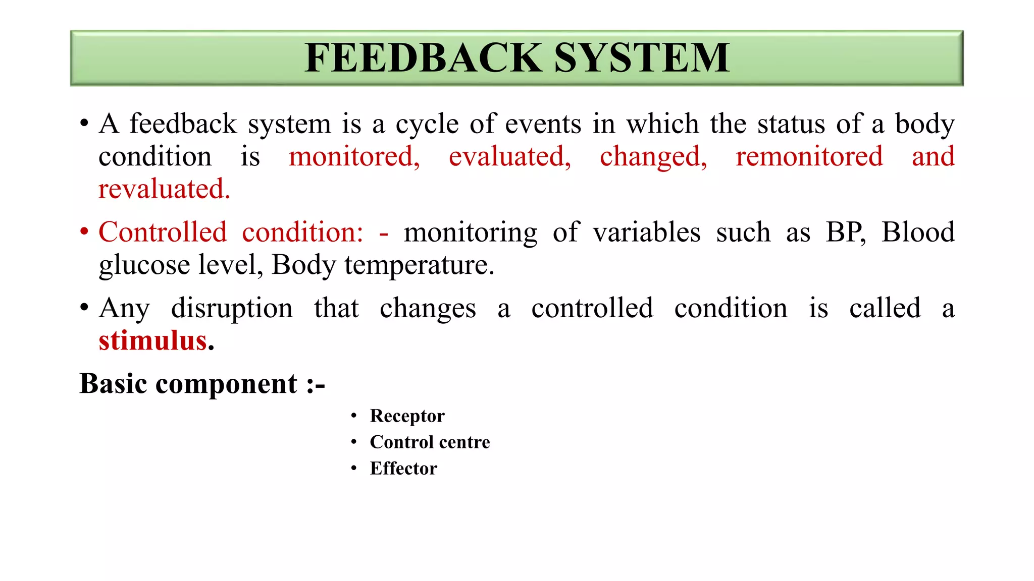 FEEDBACK SYSTEM
• A feedback system is a cycle of events in which the status of a body
condition is monitored, evaluated, changed, remonitored and
revaluated.
• Controlled condition: - monitoring of variables such as BP, Blood
glucose level, Body temperature.
• Any disruption that changes a controlled condition is called a
stimulus.
Basic component :-
• Receptor
• Control centre
• Effector
 