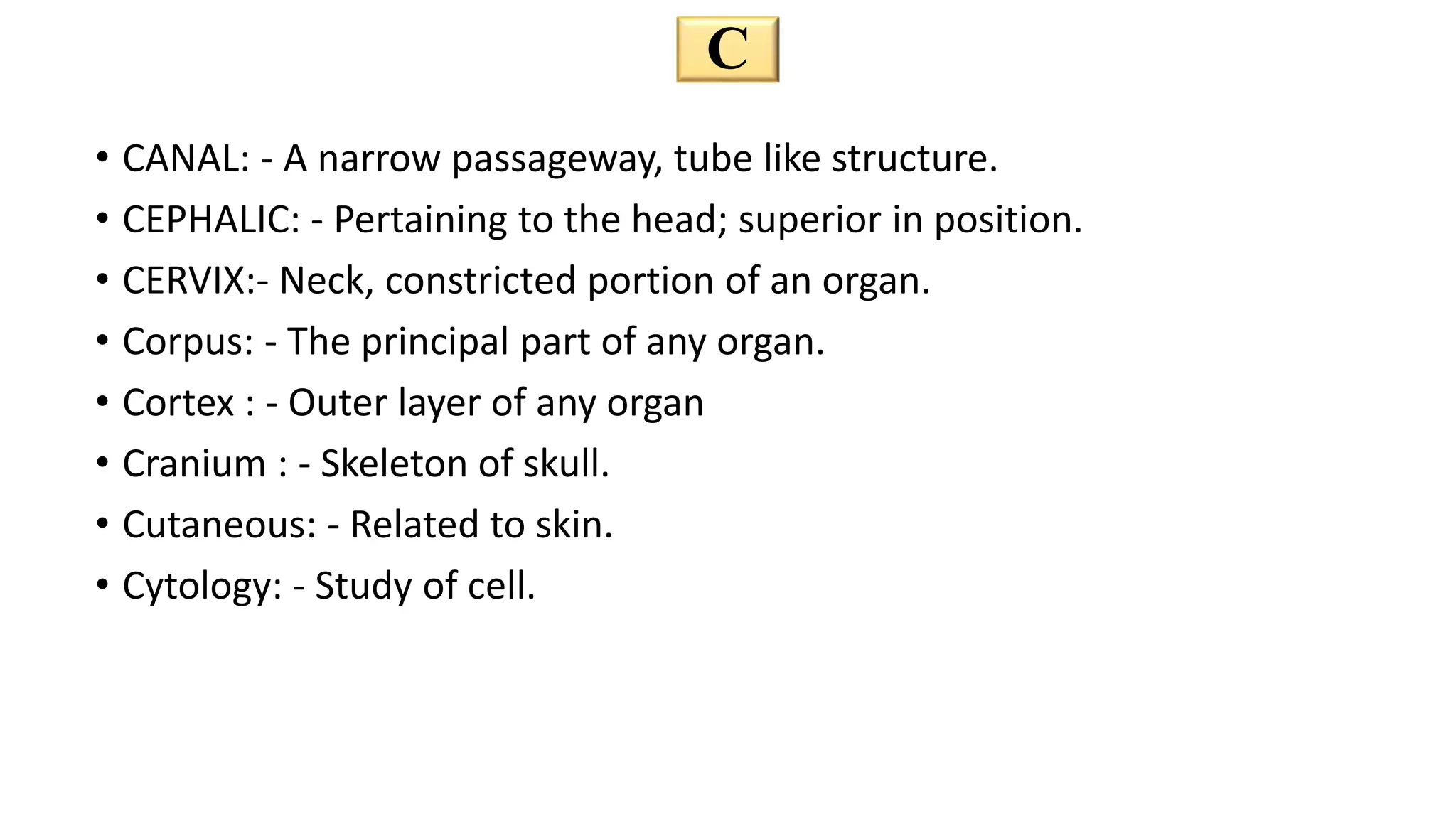 C
• CANAL: - A narrow passageway, tube like structure.
• CEPHALIC: - Pertaining to the head; superior in position.
• CERVIX:- Neck, constricted portion of an organ.
• Corpus: - The principal part of any organ.
• Cortex : - Outer layer of any organ
• Cranium : - Skeleton of skull.
• Cutaneous: - Related to skin.
• Cytology: - Study of cell.
 