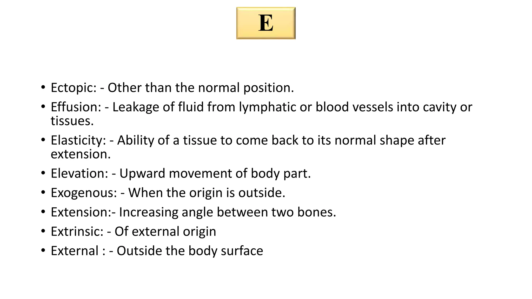 • Ectopic: - Other than the normal position.
• Effusion: - Leakage of fluid from lymphatic or blood vessels into cavity or
tissues.
• Elasticity: - Ability of a tissue to come back to its normal shape after
extension.
• Elevation: - Upward movement of body part.
• Exogenous: - When the origin is outside.
• Extension:- Increasing angle between two bones.
• Extrinsic: - Of external origin
• External : - Outside the body surface
E
 