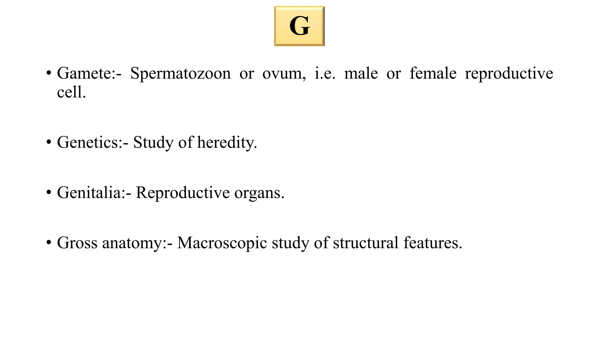 • Gamete:- Spermatozoon or ovum, i.e. male or female reproductive
cell.
• Genetics:- Study of heredity.
• Genitalia:- Reproductive organs.
• Gross anatomy:- Macroscopic study of structural features.
G
 