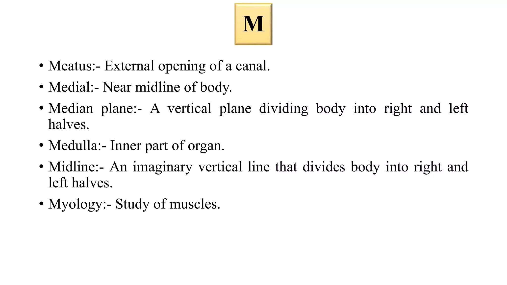 • Meatus:- External opening of a canal.
• Medial:- Near midline of body.
• Median plane:- A vertical plane dividing body into right and left
halves.
• Medulla:- Inner part of organ.
• Midline:- An imaginary vertical line that divides body into right and
left halves.
• Myology:- Study of muscles.
M
 