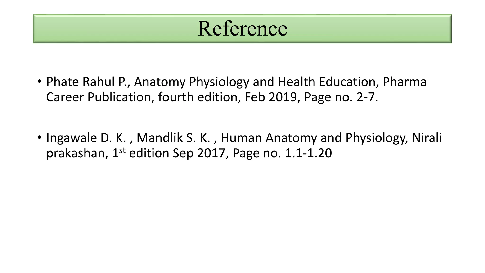 Reference
• Phate Rahul P., Anatomy Physiology and Health Education, Pharma
Career Publication, fourth edition, Feb 2019, Page no. 2-7.
• Ingawale D. K. , Mandlik S. K. , Human Anatomy and Physiology, Nirali
prakashan, 1st edition Sep 2017, Page no. 1.1-1.20
 