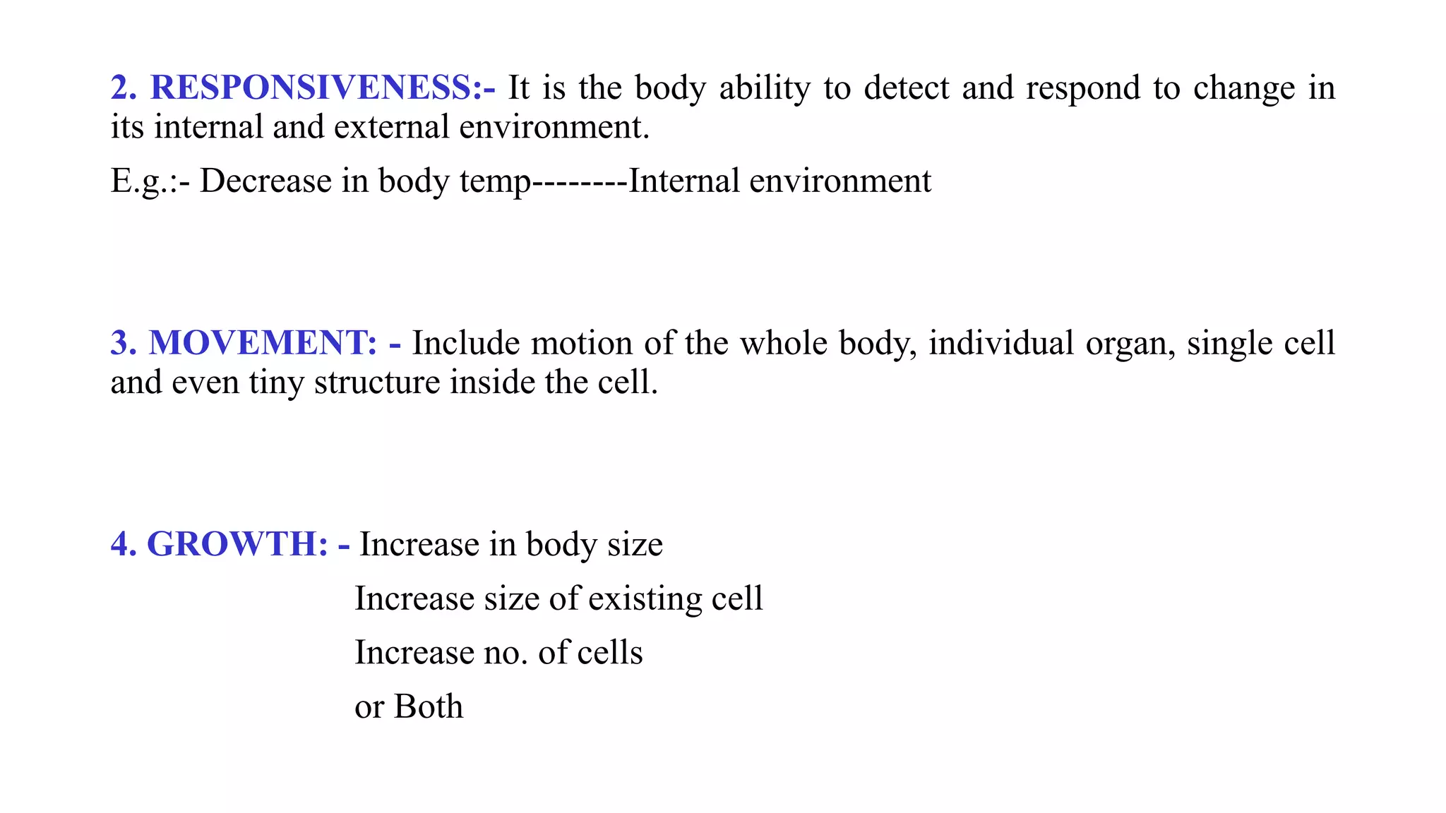 2. RESPONSIVENESS:- It is the body ability to detect and respond to change in
its internal and external environment.
E.g.:- Decrease in body temp--------Internal environment
3. MOVEMENT: - Include motion of the whole body, individual organ, single cell
and even tiny structure inside the cell.
4. GROWTH: - Increase in body size
Increase size of existing cell
Increase no. of cells
or Both
 