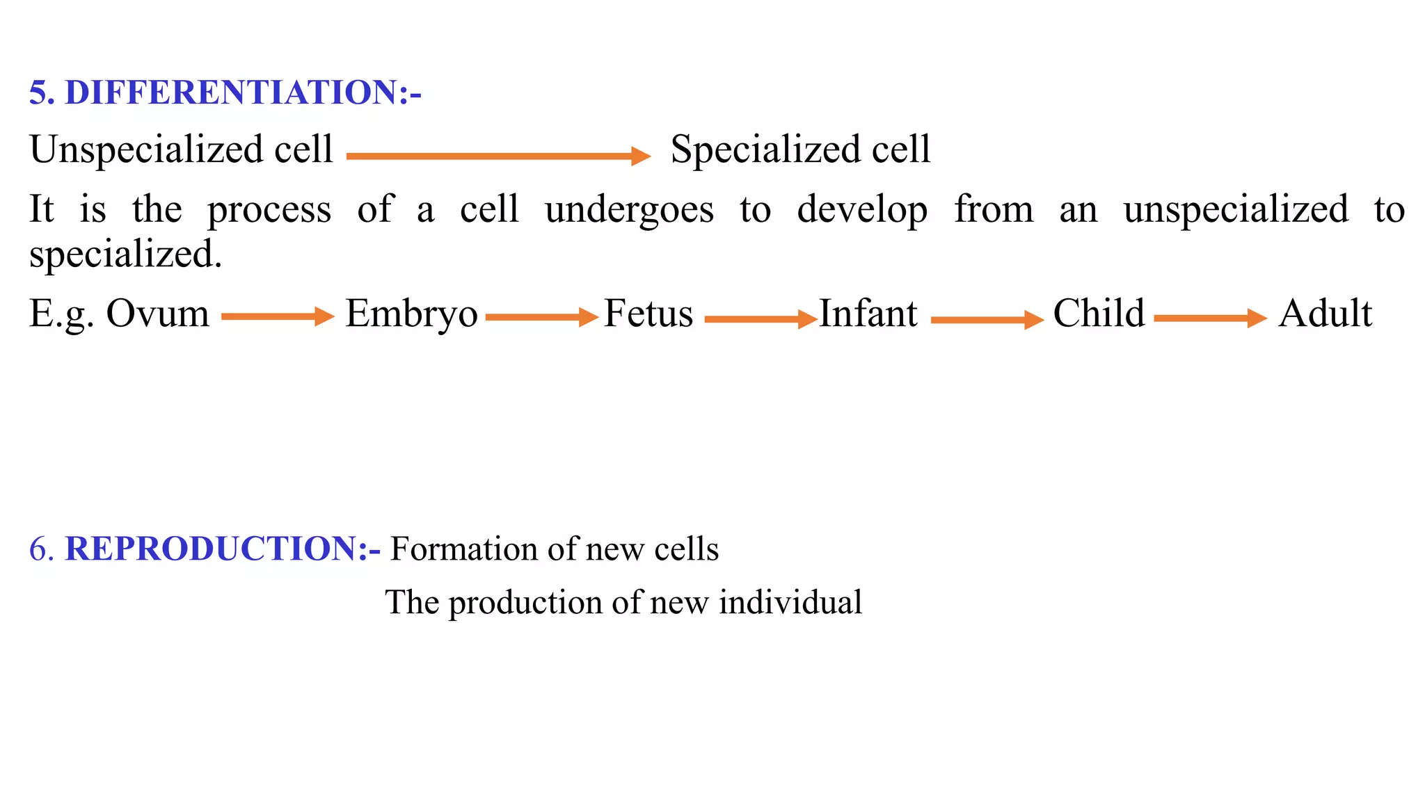 5. DIFFERENTIATION:-
Unspecialized cell Specialized cell
It is the process of a cell undergoes to develop from an unspecialized to
specialized.
E.g. Ovum Embryo Fetus Infant Child Adult
6. REPRODUCTION:- Formation of new cells
The production of new individual
 