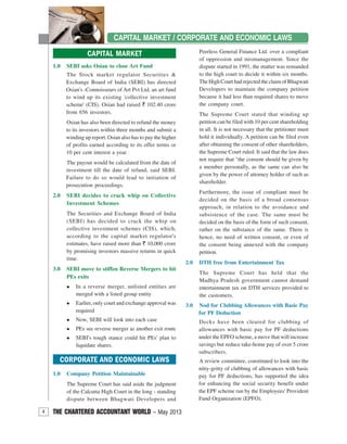 4 THE CHARTERED ACCOUNTANT WORLD – May 2013
CAPITAL MARKET / CORPORATE AND ECONOMIC LAWS
CORPORATE AND ECONOMIC LAWS
1.0 Company Petition Maintainable
The Supreme Court has said aside the judgment
of the Calcutta High Court in the long - standing
dispute between Bhagwati Developers and
CAPITAL MARKET
1.0 SEBI asks Osian to close Art Fund
The Stock market regulator Securities &
Exchange Board of India (SEBI) has directed
Osian's -Connoisseurs of Art Pvt Ltd, an art fund
to wind up its existing 'collective investment
scheme' (CIS). Osian had raised ` 102.40 crore
from 656 investors.
Osian has also been directed to refund the money
to its investors within three months and submit a
winding up report. Osian also has to pay the higher
of profits earned according to its offer terms or
10 per cent interest a year.
The payout would be calculated from the date of
investment till the date of refund, said SEBI.
Failure to do so would lead to initiation of
prosecution proceedings.
2.0 SEBI decides to crack whip on Collective
Investment Schemes
The Securities and Exchange Board of India
(SEBI) has decided to crack the whip on
collective investment schemes (CIS), which,
according to the capital market regulator's
estimates, have raised more than ` 10,000 crore
by promising investors massive returns in quick
time.
3.0 SEBI move to stiffen Reverse Mergers to hit
PEs exits
In a reverse merger, unlisted entities are
merged with a listed group entity
Earlier, only court and exchange approval was
required
Now, SEBI will look into each case
PEs see reverse merger as another exit route
SEBI's tough stance could hit PEs' plan to
liquidate shares.
Peerless General Finance Ltd. over a compliant
of oppression and mismanagement. Since the
dispute started in 1991, the matter was remanded
to the high court to decide it within six months.
The High Court had rejected the claim of Bhagwati
Developers to maintain the company petition
because it had less than required shares to move
the company court.
The Supreme Court stated that winding up
petition can be filed with 10 per cent shareholding
in all. It is not necessary that the petitioner must
hold it individually. A petition can be filed even
after obtaining the consent of other shareholders,
the Supreme Court ruled. It said that the law does
not require that "the consent should be given by
a member personally, as the same can also be
given by the power of attorney holder of such as
shareholder.
Furthermore, the issue of compliant must be
decided on the basis of a broad consensus
approach, in relation to the avoidance and
subsistence of the case. The same must be
decided on the basis of the form of such consent,
rather on the substance of the same. There is
hence, no need of written consent, or even of
the consent being annexed with the company
petition.
2.0 DTH free from Entertainment Tax
The Supreme Court has held that the
Madhya Pradesh government cannot demand
entertainment tax on DTH services provided to
the customers.
3.0 Nod for Clubbing Allowances with Basic Pay
for PF Deduction
Decks have been cleared for clubbing of
allowances with basic pay for PF deductions
under the EPFO scheme, a move that will increase
savings but reduce take-home pay of over 5 crore
subscribers.
A review committee, constituted to look into the
nitty-gritty of clubbing of allowances with basic
pay for PF deductions, has supported the idea
for enhancing the social security benefit under
the EPF scheme run by the Employees' Provident
Fund Organization (EPFO).
 