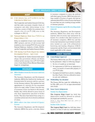 5A JOURNAL OF ALL INDIA CHARTERED ACCOUNTANTS’ SOCIETY
CERTIFICATE COURSEAUDIT / INSURANCE / DIRECT TAXATION
INSURANCE
1.0 IRDA finalises norms for Surveyors and Loss
Assessors
The Insurance Regulatory and Development
Authority (IRDA) has finalized the training and
licensing norms for surveyors and loss assessors
for the insurance industry. The regulator has said
appointment of a surveyor for loss assessment
need to be made within 72 hours from the time
of occurrence of loss was known to the insured.
Further, they will be allowed to assess losses of
only those departments specified in his/her
license. They have been barred from acting as a
consultant and are not to be involved in settlement
of claims.
2.0 IRDA allows one time renewal of Agency
License
The Insurance Regulatory and Development
Authority (IRDA) has given a one-time chance
AUDIT
1.0 CAG detects loss of ` 2,310 Cr in Tax
Collection by Delhi Govt
The Comptroller and Auditor General (CAG) has
said that under assessment, irregular claims of
exemption and other shortcomings in tax
collection system of Delhi Government have
caused a loss of over ` 2,300 crore to the
exchequer in 2011-12
2.0 National Highways Body loses ` 874 Cr on
Project delays: CAG
Delay in completion of port road connectivity
(PRC) projects and loss of toll revenue had
resulted in a loss of around ` 873.85 crore to the
National Highways Authority of India (NHAI),
said the Comptroller andAuditor General of India.
3.0 CBI sharing Coal Probe Report has shaken
Investigation Process : Apex Court
The Comptroller & Auditor General draft report
alleges that government offered coal blocks
without auction causing a loss of ` 10.67 Lakhs
crores. It also blames Prime Minister Manmohan
Singh for wrongdoings.
to insurance companies to renew the archived
individual agency licenses. IRDA had achieved a
large number of licenses of agents who had not
submitted their PAN or whose licenses had lapsed
for more than one year, resulting in large number
of dormant practices.
3.0 Insurers Exposure cap for Reverse Repo deals
removed
The Insurance Regulatory and Development
Authority (IRDA) have done away with the
exposure limit on reverse repo transactions by
insurers. In a circular to the chief executives of
all insurance companies, IRDA has said that
reverse repo transactions in government securities
were treated on a par with collateralised
borrowing and lending obligation (CBLO)
transactions and the 10 per cent investment limit
wasn't applicable to this category.
DIRECT TAXATION
1.0 Union Budget Approved
The Finance Bill for the year 2013 was approved
by the parliament, subject to following changes:
1. No levy of wealth tax on farm land.
2. No requirement of TAN for tax deduction at
source on transfer of immovable property of
over ` 50 Lakhs.
3. Exemption for Gold Coin or articles, weighting
less than 10 gms, from tax collected at source
in cash sale withdrawn.
2.0 Withholding Tax thrashed
The Finance Bill has made the withholding tax
for FIIs, QFIs cut to 5% on rupee-denominated
infra bonds.
3.0 Some Latest Judgements
Section 32: Depreciation
The Gujarat High Court has held that
depreciation would be allowed on software
developed and installed by assessee.
CIT-IV vs. Shree Rama Multi Tech Ltd., [2013] 32
taxmann.com 295
Section 2(24): Income
The Gujarat High Court has held that where
incentive in form of sales tax waiver/deferment
 