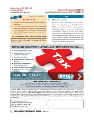 8 THE CHARTERED ACCOUNTANT WORLD – May 2013
Contact details : Dharampal (9013363257) All India Chartered Accountants’ Society - CFO World 909, Chiranjiv Tower, 43, Nehru Place,
New Delhi-110019. Ph: 26223712, 26228410, 26226933 E-mail:aicas.cfo@gmail.com / cfoworld@gmail.com EDITOR: Pankaj Gupta, LLB, FCS
E-mail: pankajguptafcs@gmail.com PUBLISHED & PRINTED: At New Delhi by Satish Chandra, Administrative Officer, on behalf of All India Chartered
Accountants’ Society, 4696, Brij Bhawan, 21A, Ansari Road, Darya Ganj, New Delhi-110 002 Phone 23265320, 23288101 E-mail : aicas.cfo@gmail.com
Printed at: EIH Ltd., Unit : Printing Press, No. 7, Sham Nath Marg, Delhi-110054. Views expressed by contributors are their own and the Society does not accept
any responsibility.
If undelivered, please return to :
All India CharteredAccountants’Society
4696, Brij Bhawan 21A, Ansari Road,
Darya Ganj, New Delhi-110 002
Date of Printing : 12th
MAY, 2013
R.N.I. No. 50796/90
Posting Date: 14/15 May, 2013
Registration No. DL(c)-01/1268/2012-14
Licenced to post without prepayment No. U-(C)-82/2012-14
Contd............... from pg 1
TELECOM SECTOR.....
EDITORIAL
3. The telecom licenses & spectrum should be made freely
transferable.
4. The entry barriers in telecom sector need to be
completely withdrawn by permitting maximum possible
telecom operators to bid for spectrum on revenue sharing
basis, while allocating a reasonable economic size to
each operator.
"It is very important duty of the king to ensure, in an
equitable manner that all fair opportunities are provided
dulyempoweredbypolicysupportstoensuregrowthofeach
business sector"
FEMA
1.0 RBI clarifies on ODIs
The Reserve Bank of India (RBI) has observed Indian
parties were using the Overseas Direct Investments
(ODI) as an automatic route to set up structures
facilitating trading in currencies, securities and
commodities. Such structures, with equity
participation of Indian parties, have also started
offering financial products linked to the rupee. The
central bank has clarified any foreign entity, with
equity participation directly/indirectly, shall not offer
such products without its approval.
 