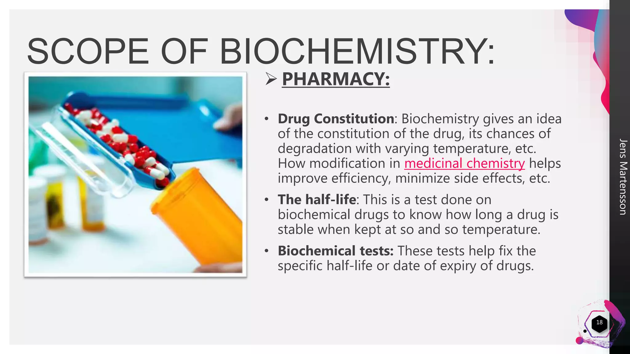 JensMartensson
18
SCOPE OF BIOCHEMISTRY:
 PHARMACY:
• Drug Constitution: Biochemistry gives an idea
of the constitution of the drug, its chances of
degradation with varying temperature, etc.
How modification in medicinal chemistry helps
improve efficiency, minimize side effects, etc.
• The half-life: This is a test done on
biochemical drugs to know how long a drug is
stable when kept at so and so temperature.
• Biochemical tests: These tests help fix the
specific half-life or date of expiry of drugs.
 
