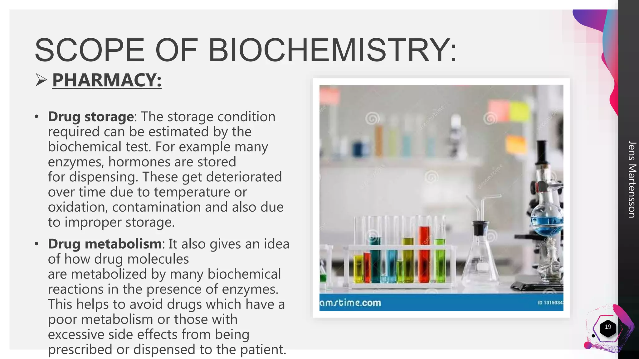 JensMartensson
 PHARMACY:
• Drug storage: The storage condition
required can be estimated by the
biochemical test. For example many
enzymes, hormones are stored
for dispensing. These get deteriorated
over time due to temperature or
oxidation, contamination and also due
to improper storage.
• Drug metabolism: It also gives an idea
of how drug molecules
are metabolized by many biochemical
reactions in the presence of enzymes.
This helps to avoid drugs which have a
poor metabolism or those with
excessive side effects from being
prescribed or dispensed to the patient.
SCOPE OF BIOCHEMISTRY:
19
 