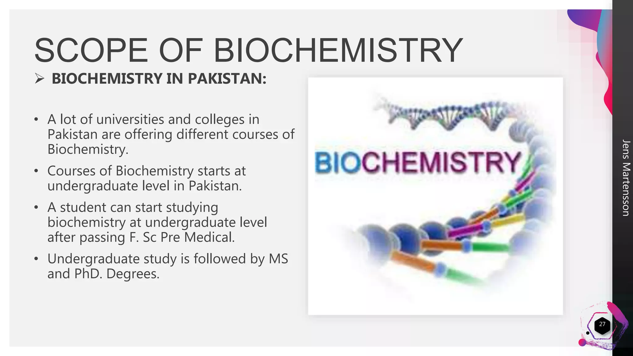 JensMartensson
 BIOCHEMISTRY IN PAKISTAN:
• A lot of universities and colleges in
Pakistan are offering different courses of
Biochemistry.
• Courses of Biochemistry starts at
undergraduate level in Pakistan.
• A student can start studying
biochemistry at undergraduate level
after passing F. Sc Pre Medical.
• Undergraduate study is followed by MS
and PhD. Degrees.
SCOPE OF BIOCHEMISTRY
27
 