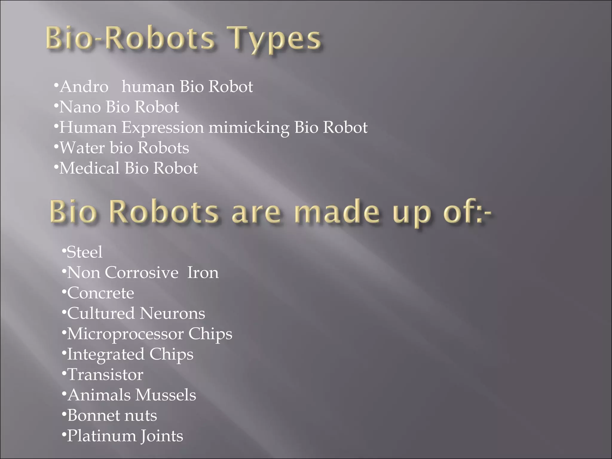•Andro human Bio Robot
•Nano Bio Robot
•Human Expression mimicking Bio Robot
•Water bio Robots
•Medical Bio Robot
•Steel
•Non Corrosive Iron
•Concrete
•Cultured Neurons
•Microprocessor Chips
•Integrated Chips
•Transistor
•Animals Mussels
•Bonnet nuts
•Platinum Joints
 