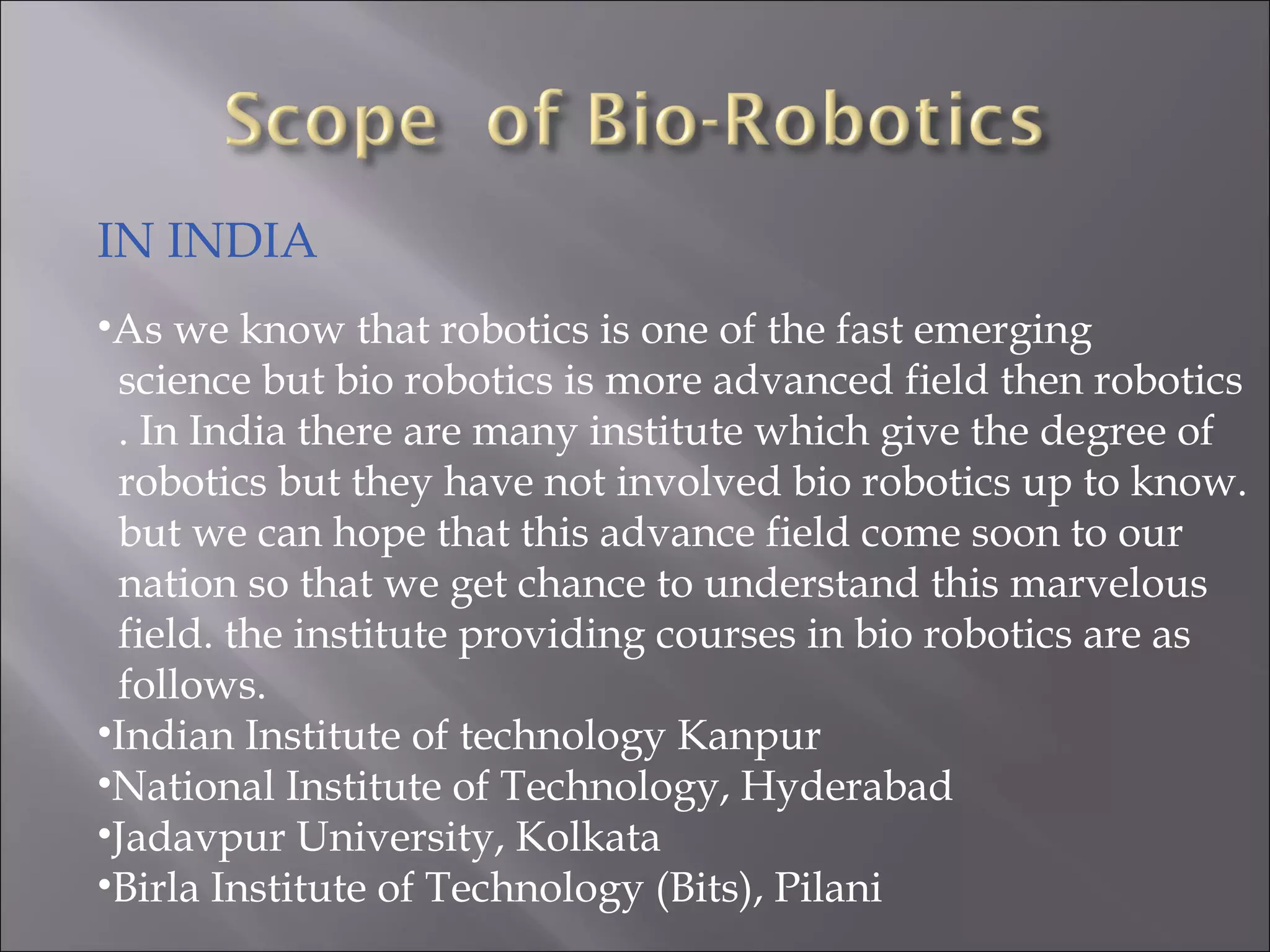 IN INDIA
•As we know that robotics is one of the fast emerging
science but bio robotics is more advanced field then robotics
. In India there are many institute which give the degree of
robotics but they have not involved bio robotics up to know.
but we can hope that this advance field come soon to our
nation so that we get chance to understand this marvelous
field. the institute providing courses in bio robotics are as
follows.
•Indian Institute of technology Kanpur
•National Institute of Technology, Hyderabad
•Jadavpur University, Kolkata
•Birla Institute of Technology (Bits), Pilani
 