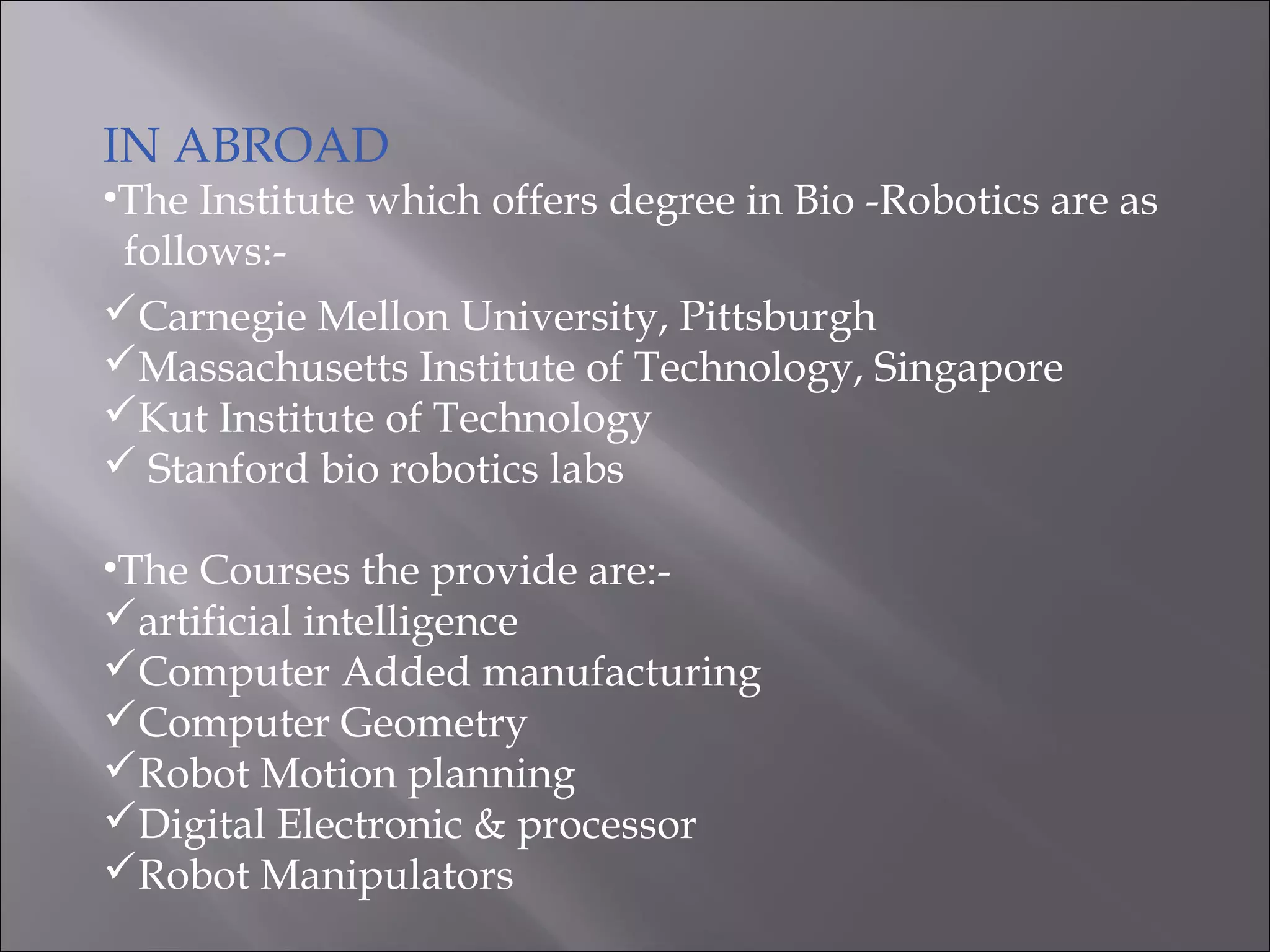 IN ABROAD
•The Institute which offers degree in Bio -Robotics are as
follows:-
Carnegie Mellon University, Pittsburgh
Massachusetts Institute of Technology, Singapore
Kut Institute of Technology
 Stanford bio robotics labs
•The Courses the provide are:-
artificial intelligence
Computer Added manufacturing
Computer Geometry
Robot Motion planning
Digital Electronic & processor
Robot Manipulators
 