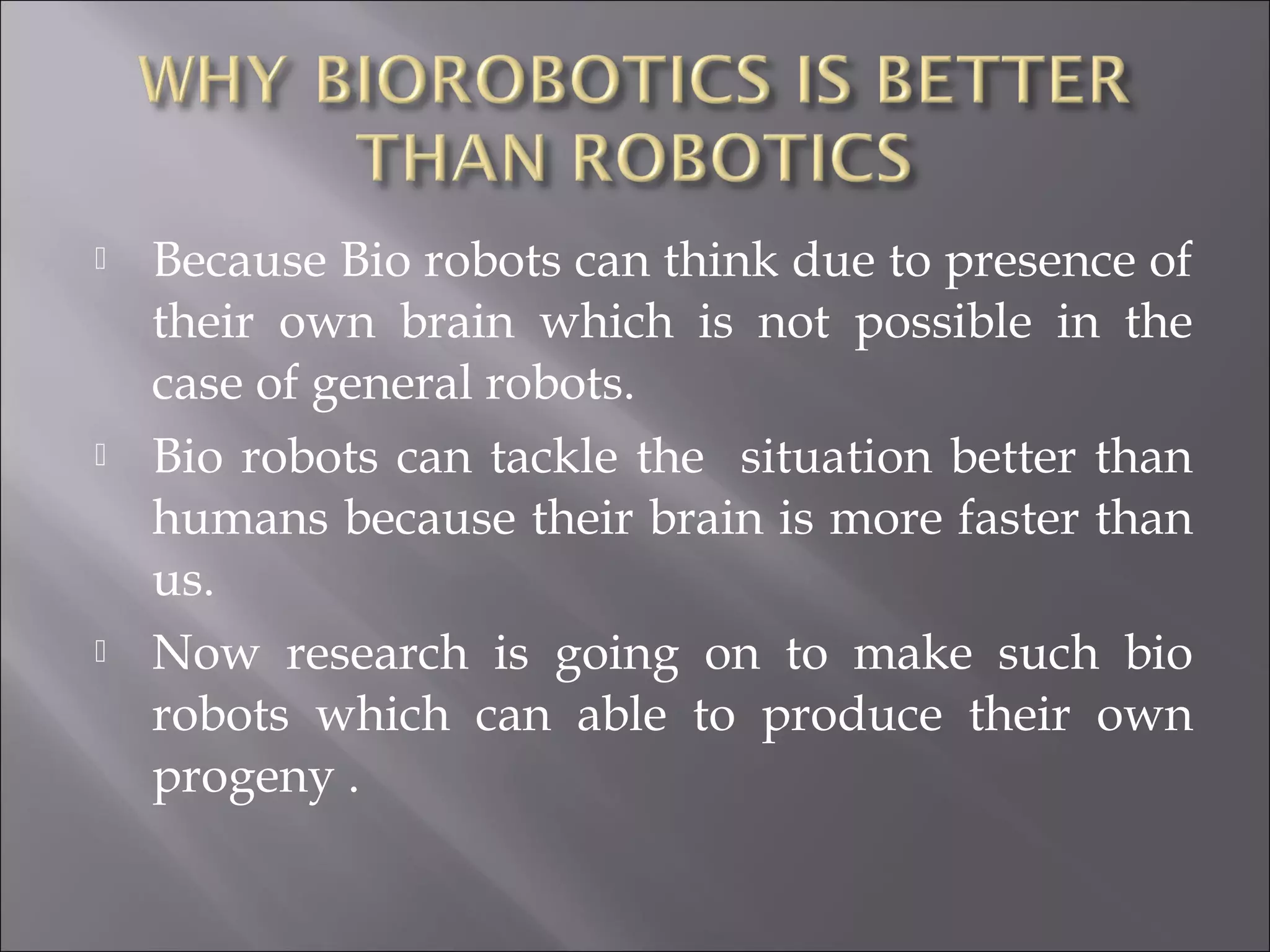  Because Bio robots can think due to presence of
their own brain which is not possible in the
case of general robots.
 Bio robots can tackle the situation better than
humans because their brain is more faster than
us.
 Now research is going on to make such bio
robots which can able to produce their own
progeny .
 