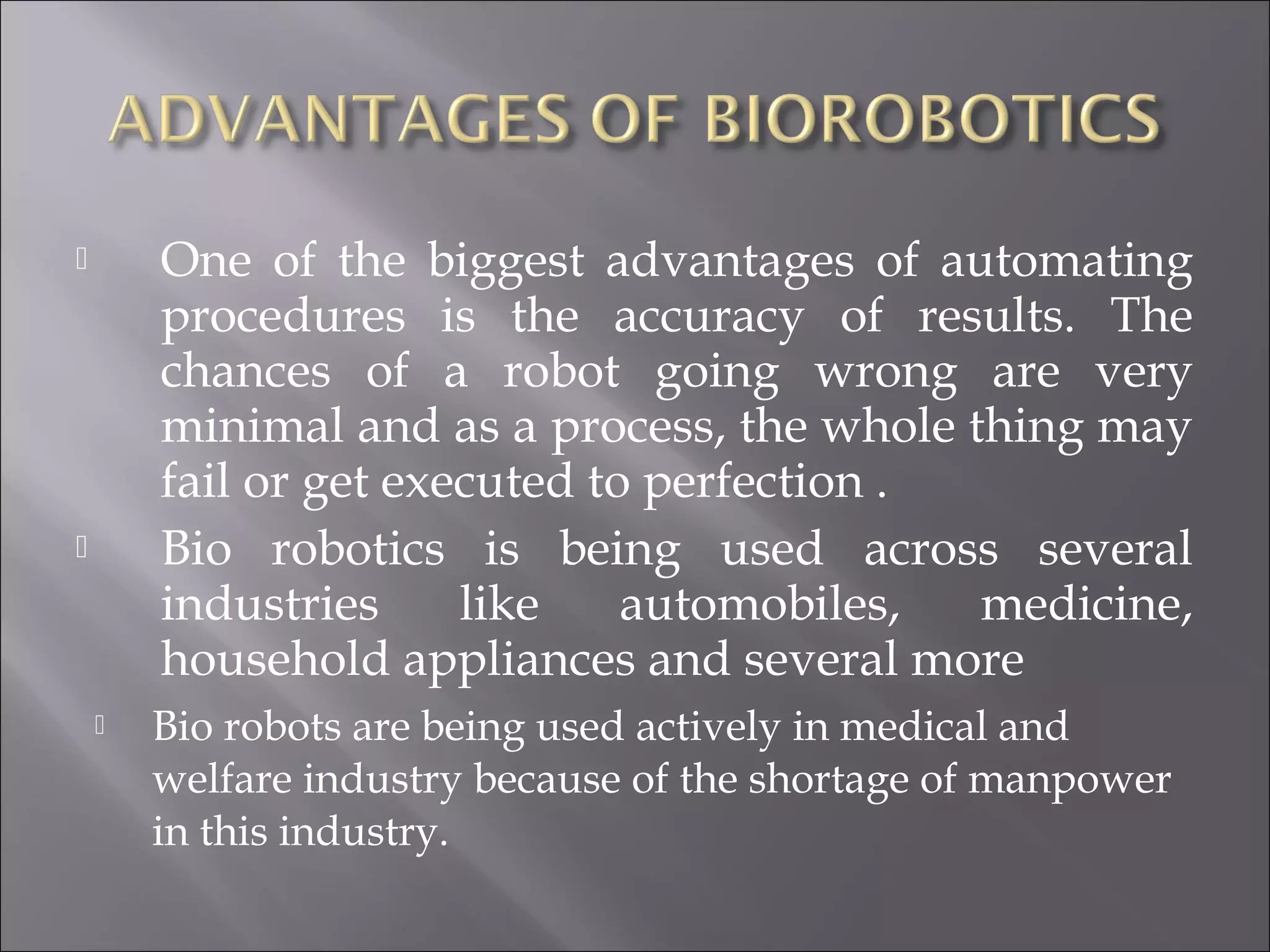  One of the biggest advantages of automating
procedures is the accuracy of results. The
chances of a robot going wrong are very
minimal and as a process, the whole thing may
fail or get executed to perfection .
 Bio robotics is being used across several
industries like automobiles, medicine,
household appliances and several more
 Bio robots are being used actively in medical and
welfare industry because of the shortage of manpower
in this industry.
 