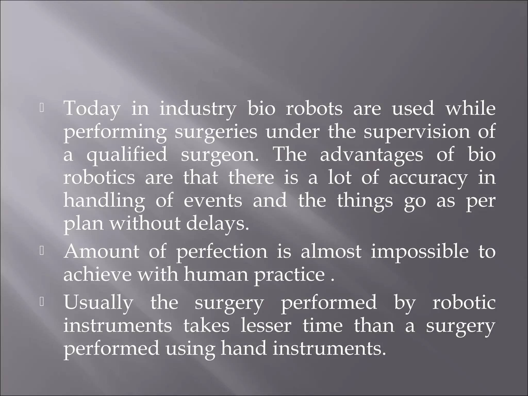  Today in industry bio robots are used while
performing surgeries under the supervision of
a qualified surgeon. The advantages of bio
robotics are that there is a lot of accuracy in
handling of events and the things go as per
plan without delays.
 Amount of perfection is almost impossible to
achieve with human practice .
 Usually the surgery performed by robotic
instruments takes lesser time than a surgery
performed using hand instruments.
 