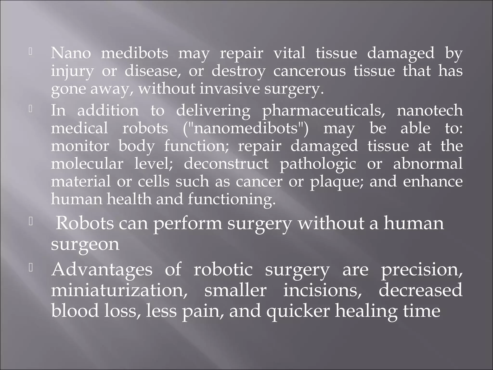 Nano medibots may repair vital tissue damaged by
injury or disease, or destroy cancerous tissue that has
gone away, without invasive surgery.
 In addition to delivering pharmaceuticals, nanotech
medical robots ("nanomedibots") may be able to:
monitor body function; repair damaged tissue at the
molecular level; deconstruct pathologic or abnormal
material or cells such as cancer or plaque; and enhance
human health and functioning.
 Robots can perform surgery without a human
surgeon
 Advantages of robotic surgery are precision,
miniaturization, smaller incisions, decreased
blood loss, less pain, and quicker healing time
 