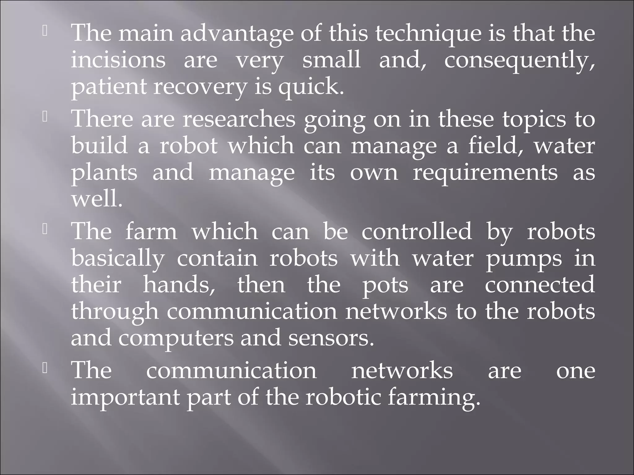  The main advantage of this technique is that the
incisions are very small and, consequently,
patient recovery is quick.
 There are researches going on in these topics to
build a robot which can manage a field, water
plants and manage its own requirements as
well.
 The farm which can be controlled by robots
basically contain robots with water pumps in
their hands, then the pots are connected
through communication networks to the robots
and computers and sensors.
 The communication networks are one
important part of the robotic farming.
 