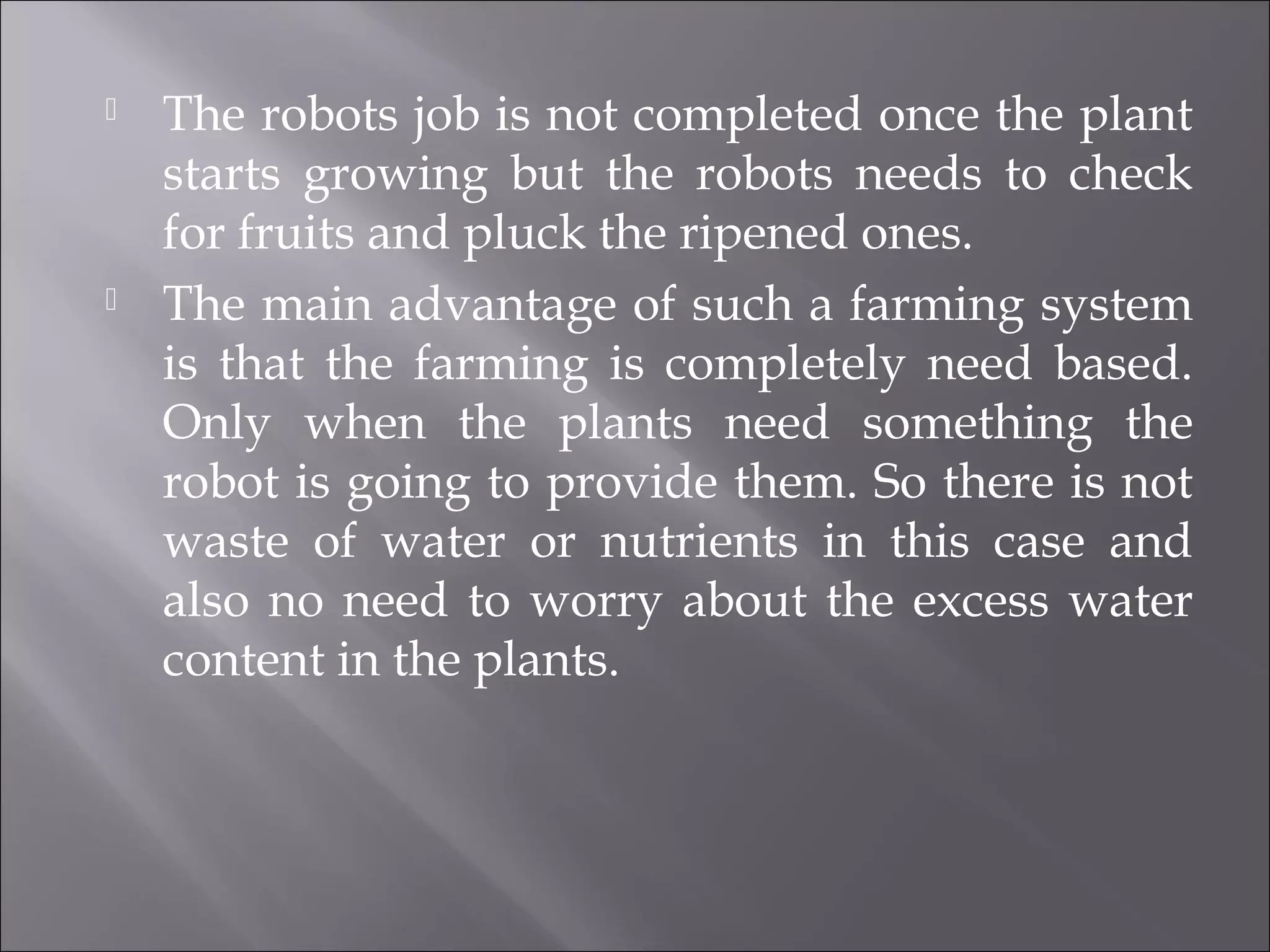  The robots job is not completed once the plant
starts growing but the robots needs to check
for fruits and pluck the ripened ones.
 The main advantage of such a farming system
is that the farming is completely need based.
Only when the plants need something the
robot is going to provide them. So there is not
waste of water or nutrients in this case and
also no need to worry about the excess water
content in the plants.
 