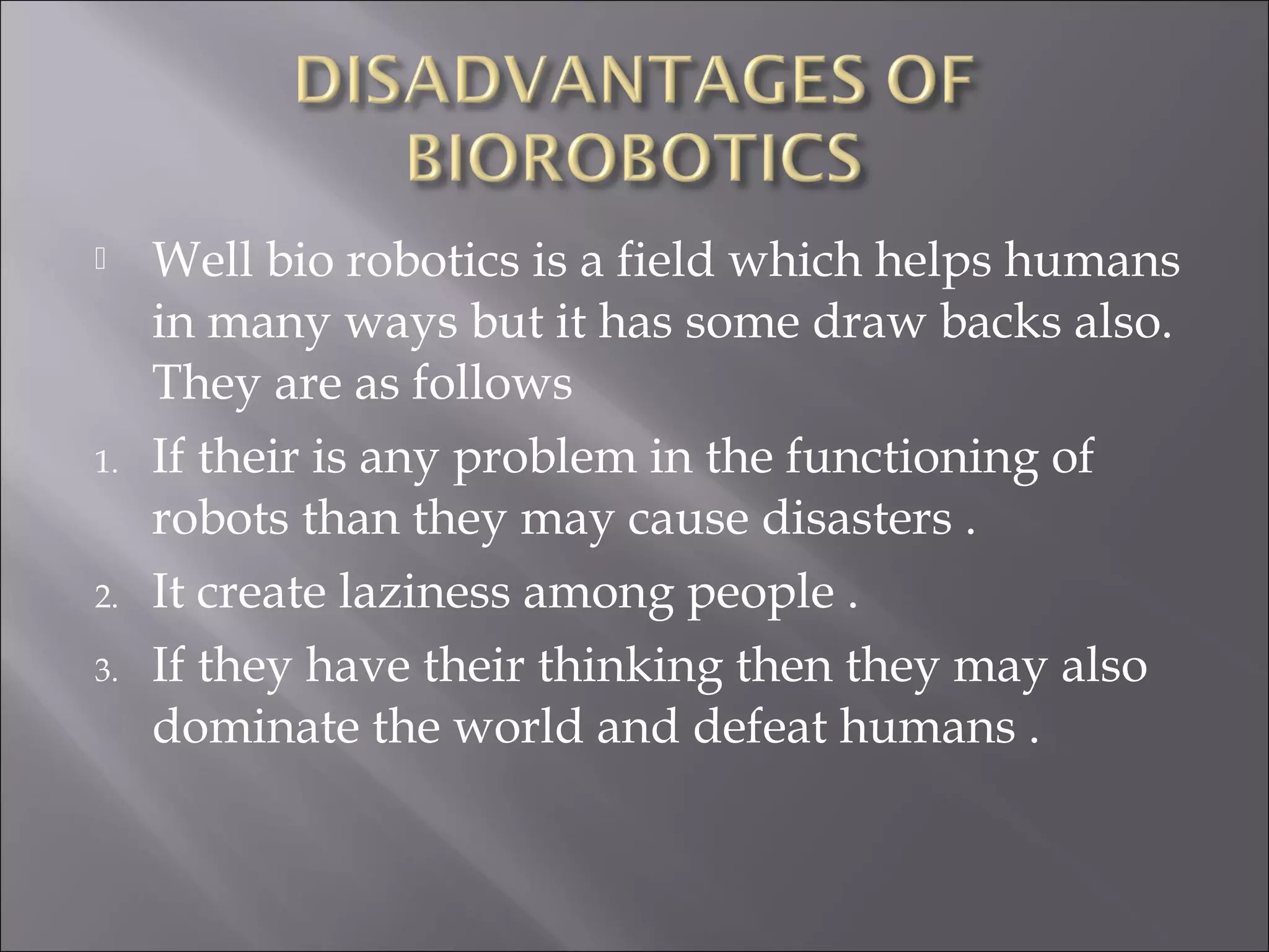  Well bio robotics is a field which helps humans
in many ways but it has some draw backs also.
They are as follows
1. If their is any problem in the functioning of
robots than they may cause disasters .
2. It create laziness among people .
3. If they have their thinking then they may also
dominate the world and defeat humans .
 