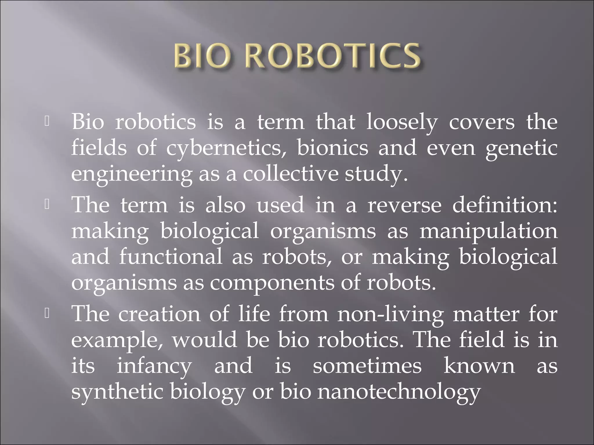  Bio robotics is a term that loosely covers the
fields of cybernetics, bionics and even genetic
engineering as a collective study.
 The term is also used in a reverse definition:
making biological organisms as manipulation
and functional as robots, or making biological
organisms as components of robots.
 The creation of life from non-living matter for
example, would be bio robotics. The field is in
its infancy and is sometimes known as
synthetic biology or bio nanotechnology
 