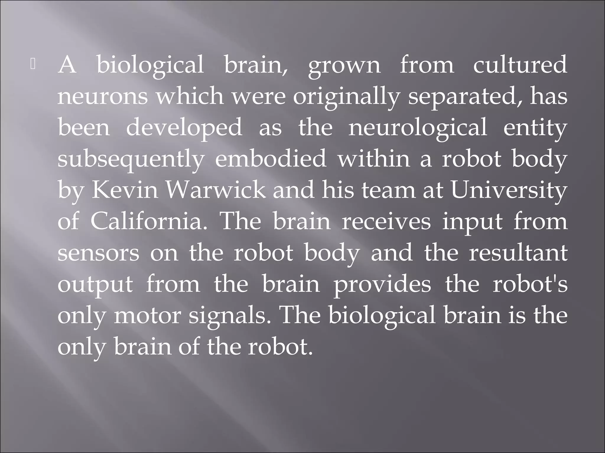  A biological brain, grown from cultured
neurons which were originally separated, has
been developed as the neurological entity
subsequently embodied within a robot body
by Kevin Warwick and his team at University
of California. The brain receives input from
sensors on the robot body and the resultant
output from the brain provides the robot's
only motor signals. The biological brain is the
only brain of the robot.
 