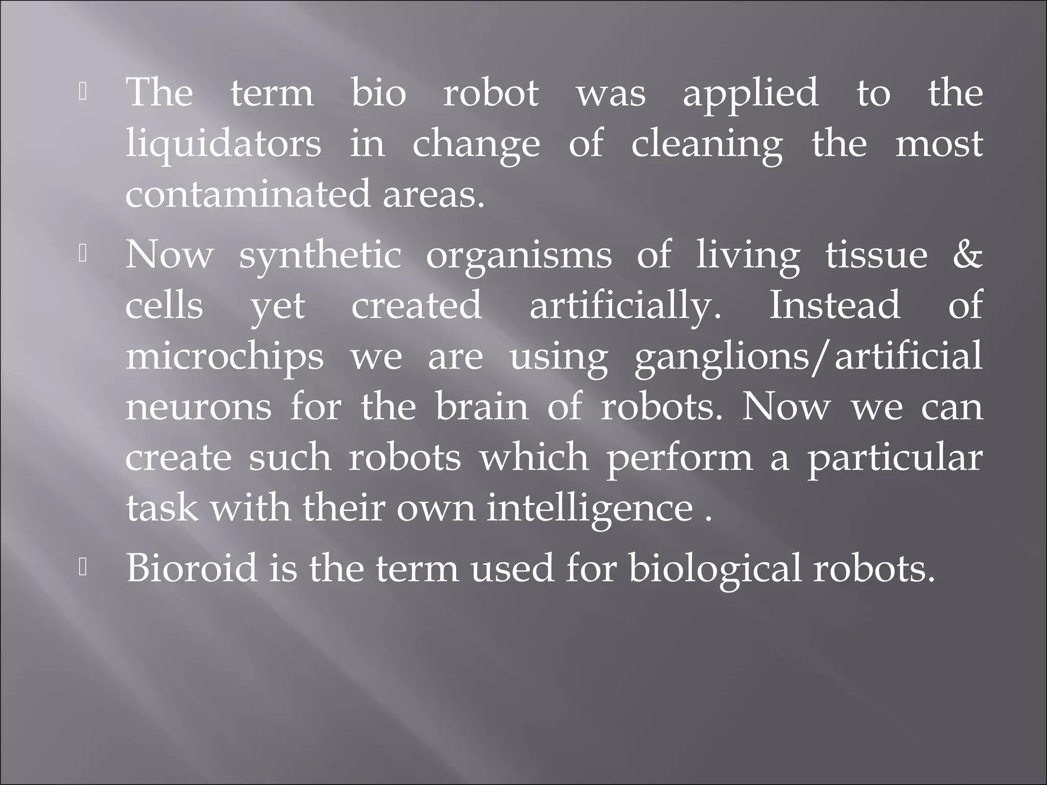 The term bio robot was applied to the
liquidators in change of cleaning the most
contaminated areas.
 Now synthetic organisms of living tissue &
cells yet created artificially. Instead of
microchips we are using ganglions/artificial
neurons for the brain of robots. Now we can
create such robots which perform a particular
task with their own intelligence .
 Bioroid is the term used for biological robots.
 