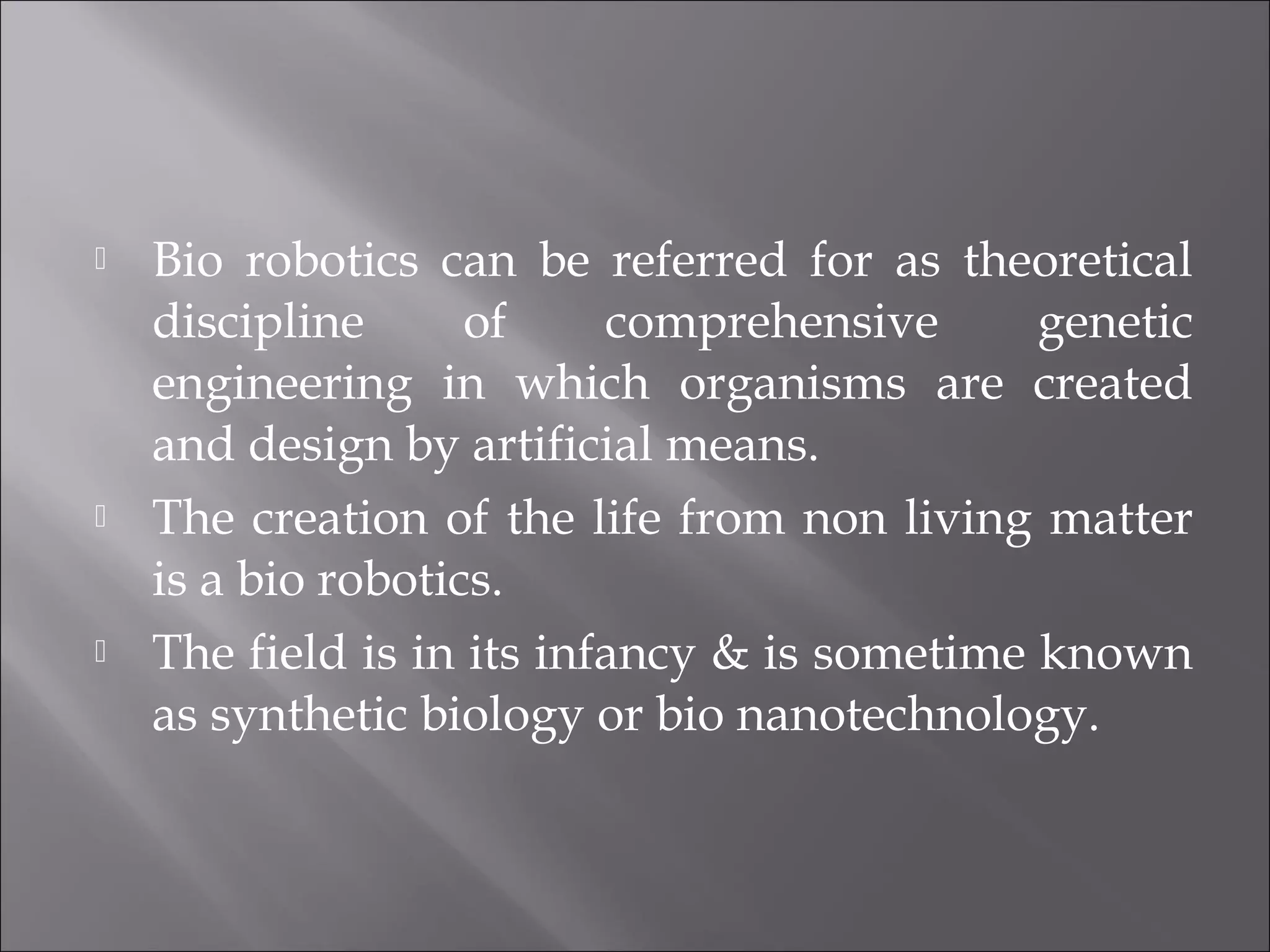  Bio robotics can be referred for as theoretical
discipline of comprehensive genetic
engineering in which organisms are created
and design by artificial means.
 The creation of the life from non living matter
is a bio robotics.
 The field is in its infancy & is sometime known
as synthetic biology or bio nanotechnology.
 