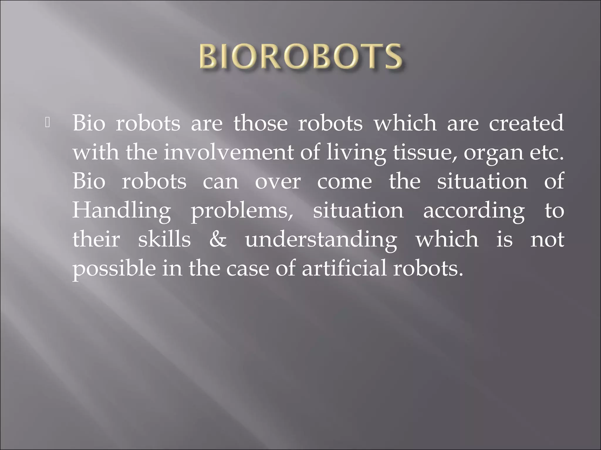 Bio robots are those robots which are created
with the involvement of living tissue, organ etc.
Bio robots can over come the situation of
Handling problems, situation according to
their skills & understanding which is not
possible in the case of artificial robots.
 
