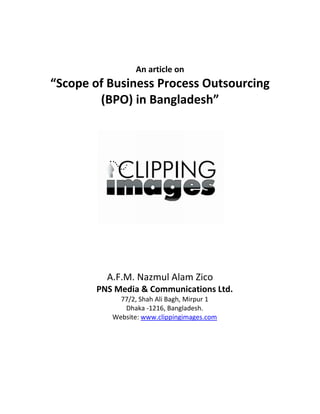  
 
 
                      An article on 
    “Scope of Business Process Outsourcing 
            (BPO) in Bangladesh” 
                        




                                                   
                              
                              
              A.F.M. Nazmul Alam Zico 
            PNS Media & Communications Ltd. 
                 77/2, Shah Ali Bagh, Mirpur 1 
                  Dhaka ‐1216, Bangladesh. 
               Website: www.clippingimages.com 
                                  
                
 