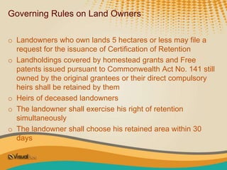Governing Rules on Land Owners
o Landowners who own lands 5 hectares or less may file a
request for the issuance of Certification of Retention
o Landholdings covered by homestead grants and Free
patents issued pursuant to Commonwealth Act No. 141 still
owned by the original grantees or their direct compulsory
heirs shall be retained by them
o Heirs of deceased landowners
o The landowner shall exercise his right of retention
simultaneously
o The landowner shall choose his retained area within 30
days
 