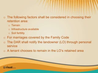 o The following factors shall be considered in choosing their
retention area:
o Terrain
o Infrastructure available
o Soil fertility
o For marriages covered by the Family Code
o The DAR shall notify the landowner (LO) through personal
service
o A tenant chooses to remain in the LO’s retained area
 