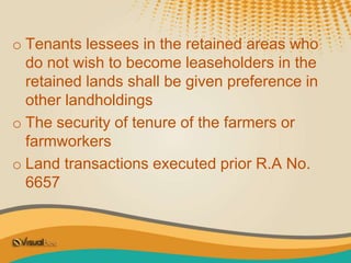 o Tenants lessees in the retained areas who
do not wish to become leaseholders in the
retained lands shall be given preference in
other landholdings
o The security of tenure of the farmers or
farmworkers
o Land transactions executed prior R.A No.
6657
 