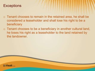 Exceptions
o Tenant chooses to remain in the retained area, he shall be
considered a leaseholder and shall lose his right to be a
beneficiary
o Tenant chooses to be a beneficiary in another cultural land,
he loses his right as a leaseholder to the land retained by
the landowner.
 