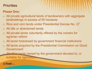 Priorities
Phase One:
o All private agricultural lands of landowners with aggregate
landholdings in excess of 50 hectares
o Rice and corn lands under Presidential Decree No. 27
o All idle or abandoned lands
o All private lands voluntarily offered by the owners for
agrarian reform
o All lands foreclosed by government financial institutions
o All lands acquired by the Presidential Commission on Good
Government
o All other lands owned by the government devoted to, or
suitable for agriculture
 